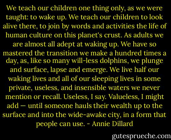 We teach our children one thing only, as we were taught: to wake up. We teach our children to look alive there, to join by words and activities the life of human culture on this planet's crust. As adults we are almost all adept at waking up. We have so mastered the transition we make a hundred times a day, as, like so many will-less dolphins, we plunge and surface, lapse and emerge. We live half our waking lives and all of our sleeping lives in some private, useless, and insensible waters we never mention or recall. Useless, I say. Valueless, I might add — until someone hauls their wealth up to the surface and into the wide-awake city, in a form that people can use. - Annie Dillard