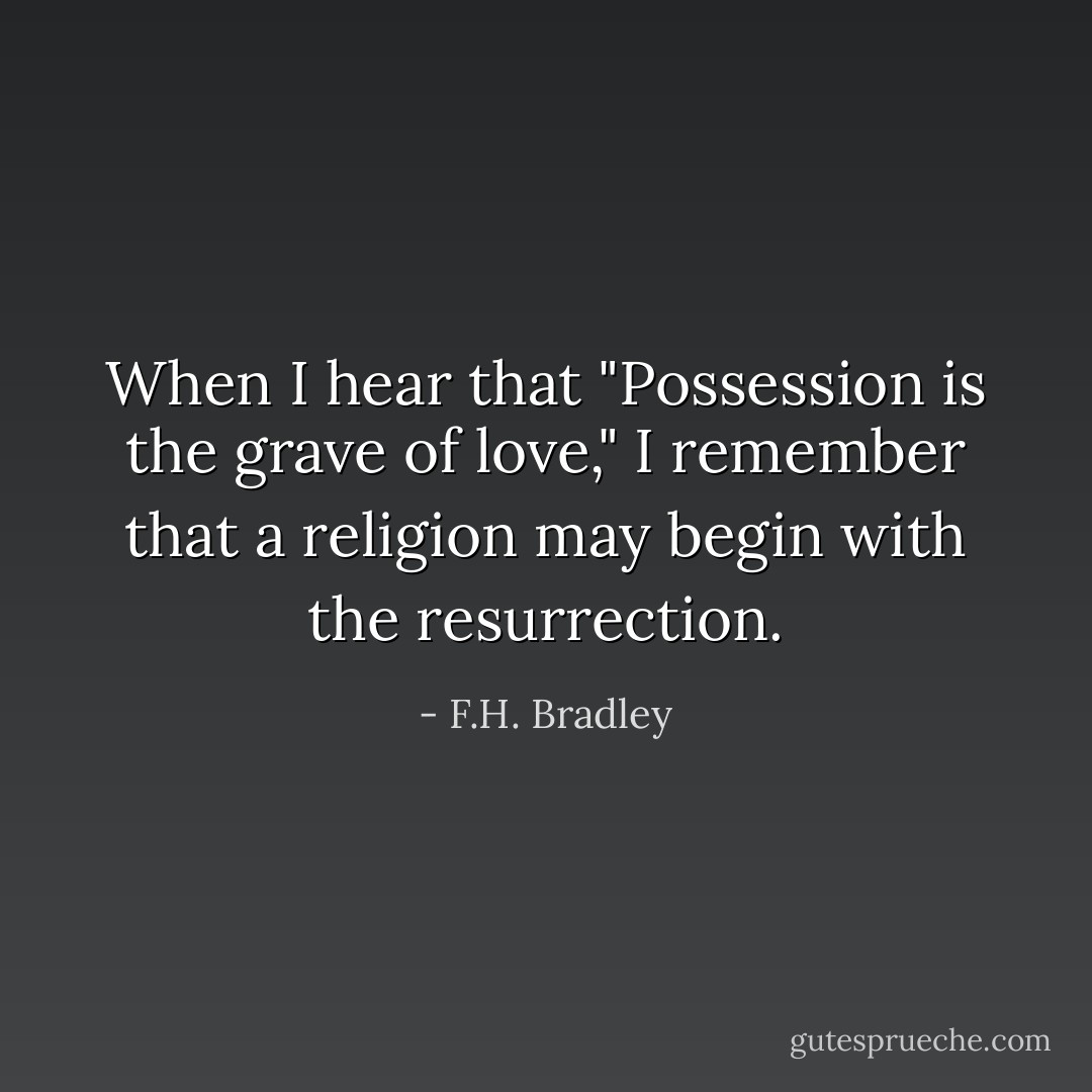 When I hear that "Possession is the grave of love," I remember that a religion may begin with the resurrection. - F.H. Bradley