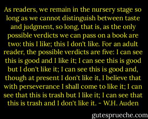 As readers, we remain in the nursery stage so long as we cannot distinguish between taste and judgment, so long, that is, as the only possible verdicts we can pass on a book are two: this I like; this I don't like.<br />For an adult reader, the possible verdicts are five: I can see this is good and I like it; I can see this is good but I don't like it; I can see this is good and, though at present I don't like it, I believe that with perseverance I shall come to like it; I can see that this is trash but I like it; I can see that this is trash and I don't like it. - W.H. Auden