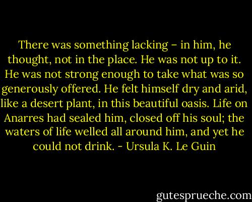 There was something lacking – in him, he thought, not in the place. He was not up to it. He was not strong enough to take what was so generously offered. He felt himself dry and arid, like a desert plant, in this beautiful oasis. Life on Anarres had sealed him, closed off his soul; the waters of life welled all around him, and yet he could not drink. - Ursula K. Le Guin