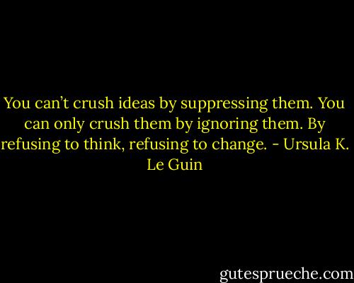 You can’t crush ideas by suppressing them. You can only crush them by ignoring them. By refusing to think, refusing to change. - Ursula K. Le Guin