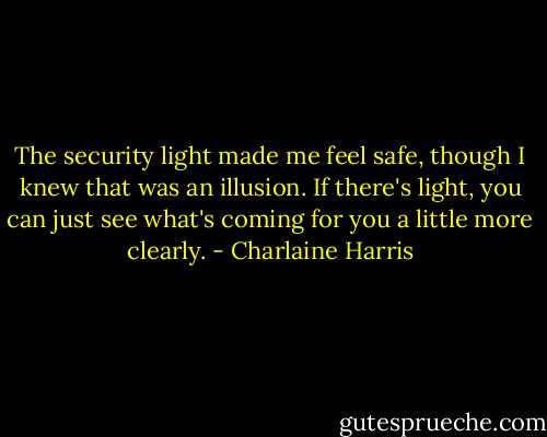 The security light made me feel safe, though I knew that was an illusion. If there's light, you can just see what's coming for you a little more clearly. - Charlaine Harris