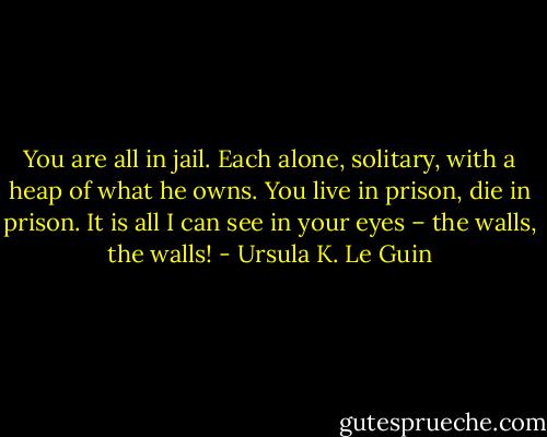 You are all in jail. Each alone, solitary, with a heap of what he owns. You live in prison, die in prison. It is all I can see in your eyes – the walls, the walls! - Ursula K. Le Guin