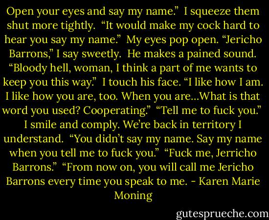 Open your eyes and say my name.”<br /><br />I squeeze them shut more tightly.<br /><br />“It would make my cock hard to hear you say my name.”<br /><br />My eyes pop open. “Jericho Barrons,” I say sweetly.<br /><br />He makes a pained sound. “Bloody hell, woman, I think a part of me wants to keep you this way.”<br /><br />I touch his face. “I like how I am. I like how you are, too. When you are…What is that word you used? Cooperating.”<br /><br />“Tell me to fuck you.”<br /><br />I smile and comply. We’re back in territory I understand.<br /><br />“You didn’t say my name. Say my name when you tell me to fuck you.”<br /><br />“Fuck me, Jerricho Barrons.”<br /><br />“From now on, you will call me Jericho Barrons every time you speak to me. - Karen Marie Moning