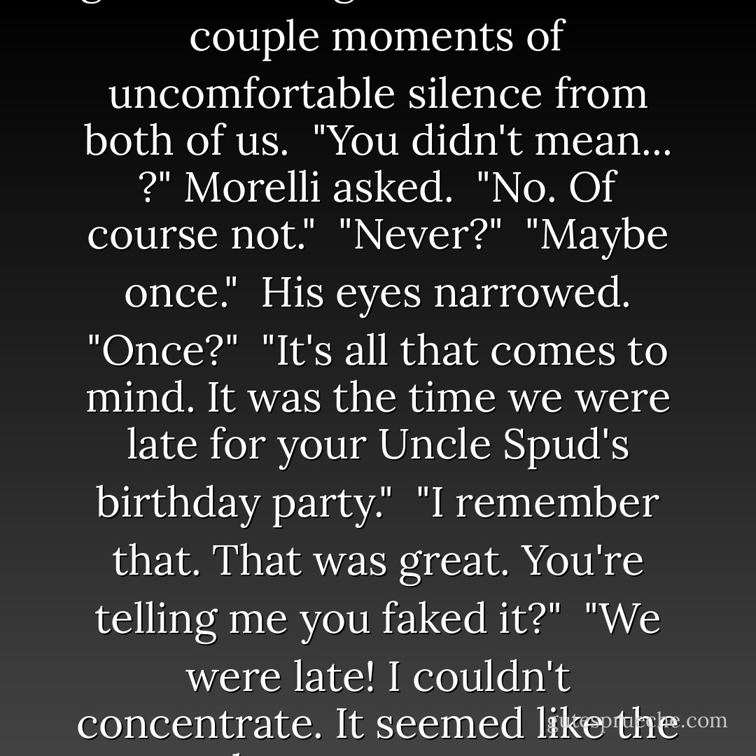 That might work," I said. "I'm good at faking it."<br /><br />This led to a couple moments of uncomfortable silence from both of us.<br /><br />"You didn't mean... ?" Morelli asked.<br /><br />"No. Of course not."<br /><br />"Never?"<br /><br />"Maybe once."<br /><br />His eyes narrowed. "Once?"<br /><br />"It's all that comes to mind. It was the time we were late for your Uncle Spud's birthday party."<br /><br />"I remember that. That was great. You're telling me you faked it?"<br /><br />"We were late! I couldn't concentrate. It seemed like the best way to go. - Janet Evanovich