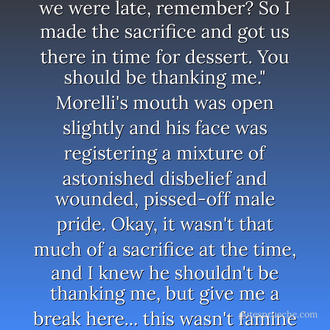 Men!"<br />"At least we don't fake it."<br />"Listen, it was your uncle. And we were late, remember? So I made the sacrifice and got us there in time for dessert. You should be thanking me."<br />Morelli's mouth was open slightly and his face was registering a mixture of astonished disbelief and wounded, pissed-off male pride.<br />Okay, it wasn't that much of a sacrifice at the time, and I knew he shouldn't be thanking me, but give me a break here... this wasn't famine in Ethiopia - Janet Evanovich