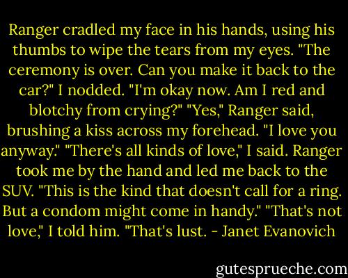 Ranger cradled my face in his hands, using his thumbs to wipe the tears from my eyes. "The ceremony is over. Can you make it back to the car?"<br />I nodded. "I'm okay now. Am I red and blotchy from crying?"<br />"Yes," Ranger said, brushing a kiss across my forehead. "I love you anyway."<br />"There's all kinds of love," I said.<br />Ranger took me by the hand and led me back to the SUV. "This is the kind that doesn't call for a ring. But a condom might come in handy."<br />"That's not love," I told him. "That's lust. - Janet Evanovich