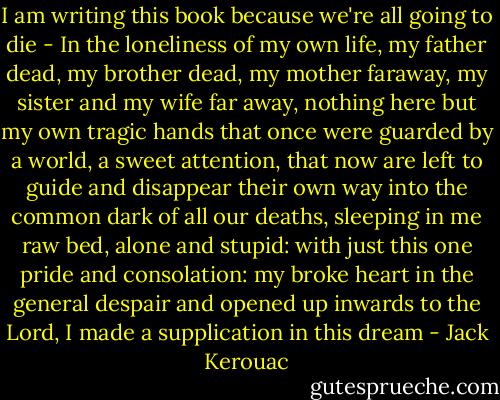 I am writing this book because we're all going to die - In the loneliness of my own life, my father dead, my brother dead, my mother faraway, my sister and my wife far away, nothing here but my own tragic hands that once were guarded by a world, a sweet attention, that now are left to guide and disappear their own way into the common dark of all our deaths, sleeping in me raw bed, alone and stupid: with just this one pride and consolation: my broke heart in the general despair and opened up inwards to the Lord, I made a supplication in this dream - Jack Kerouac