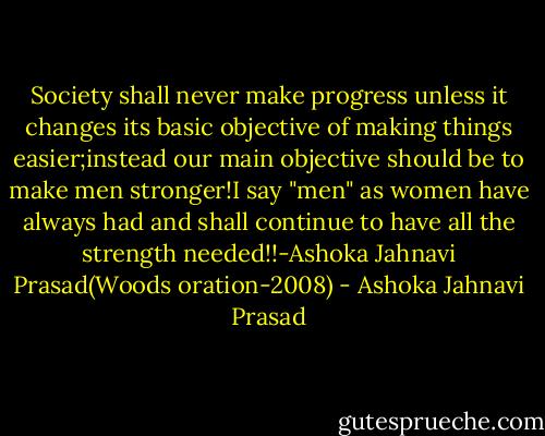 Society shall never make progress unless it changes its basic objective of making things easier;instead our main objective should be to make men stronger!I say "men" as women have always had and shall continue to have all the strength needed!!-Ashoka Jahnavi Prasad(Woods oration-2008) - Ashoka Jahnavi Prasad