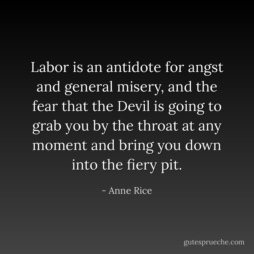 Labor is an antidote for angst and general misery, and the fear that the Devil is going to grab you by the throat at any moment and bring you down into the fiery pit. - Anne Rice