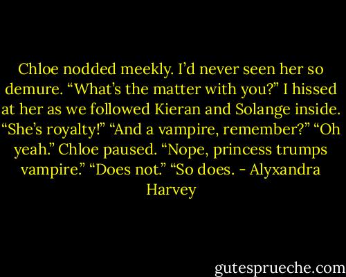 Chloe nodded meekly. I’d never seen her so demure.<br />“What’s the matter with you?” I hissed at her as we followed Kieran and Solange inside.<br />“She’s royalty!”<br />“And a vampire, remember?”<br />“Oh yeah.” Chloe paused. “Nope, princess trumps vampire.”<br />“Does not.”<br />“So does. - Alyxandra Harvey