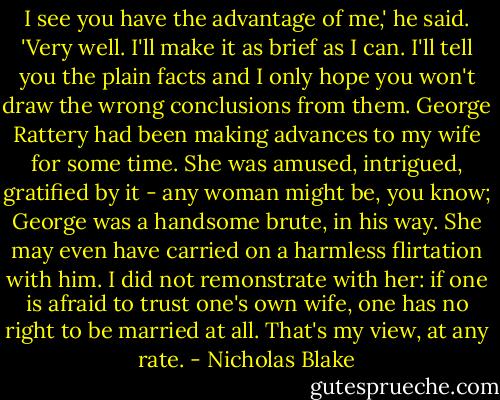 I see you have the advantage of me,' he said. 'Very well. I'll make it as brief as I can. I'll tell you the plain facts and I only hope you won't draw the wrong conclusions from them. George Rattery had been making advances to my wife for some time. She was amused, intrigued, gratified by it - any woman might be, you know; George was a handsome brute, in his way. She may even have carried on a harmless flirtation with him. I did not remonstrate with her: if one is afraid to trust one's own wife, one has no right to be married at all. That's my view, at any rate. - Nicholas Blake