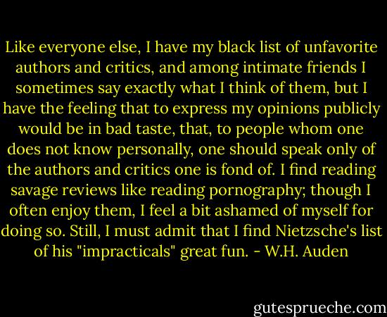 Like everyone else, I have my black list of unfavorite authors and critics, and among intimate friends I sometimes say exactly what I think of them, but I have the feeling that to express my opinions publicly would be in bad taste, that, to people whom one does not know personally, one should speak only of the authors and critics one is fond of. I find reading savage reviews like reading pornography; though I often enjoy them, I feel a bit ashamed of myself for doing so. Still, I must admit that I find Nietzsche's list of his "impracticals" great fun. - W.H. Auden