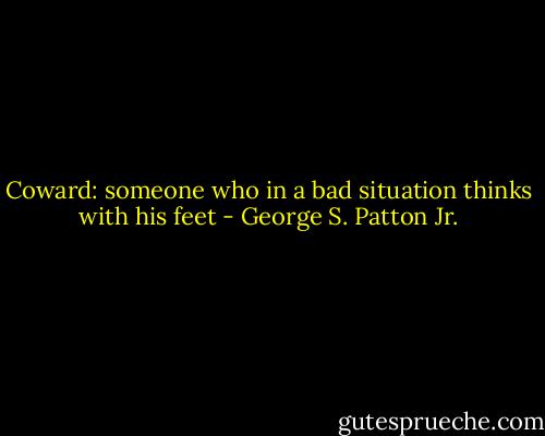 Coward: someone who in a bad situation thinks with his feet - George S. Patton Jr.
