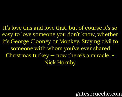 It’s love this and love that, but of course it’s so easy to love someone you don’t know, whether it’s George Clooney or Monkey. Staying civil to someone with whom you’ve ever shared Christmas turkey — now there’s a miracle. - Nick Hornby