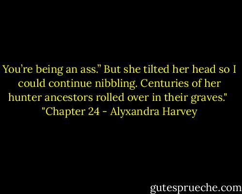 You’re being an ass.” But she tilted her head so I could continue nibbling. Centuries of her hunter ancestors rolled over in their graves."<br /><br />"Chapter 24 - Alyxandra Harvey