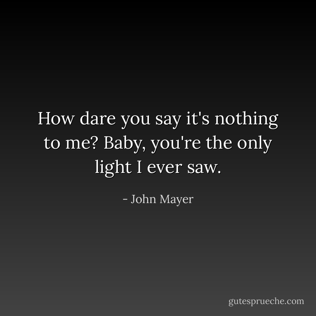 How dare you say it's nothing to me?<br />Baby, you're the only light I ever saw. - John Mayer