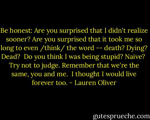 Be honest: Are you surprised that I didn't realize sooner? Are you surprised that it took me so long to even /think/ the word -- death? Dying? Dead?<br /><br />Do you think I was being stupid? Naive?<br /><br />Try not to judge. Remember that we're the same, you and me.<br /><br />I thought I would live forever too. - Lauren Oliver