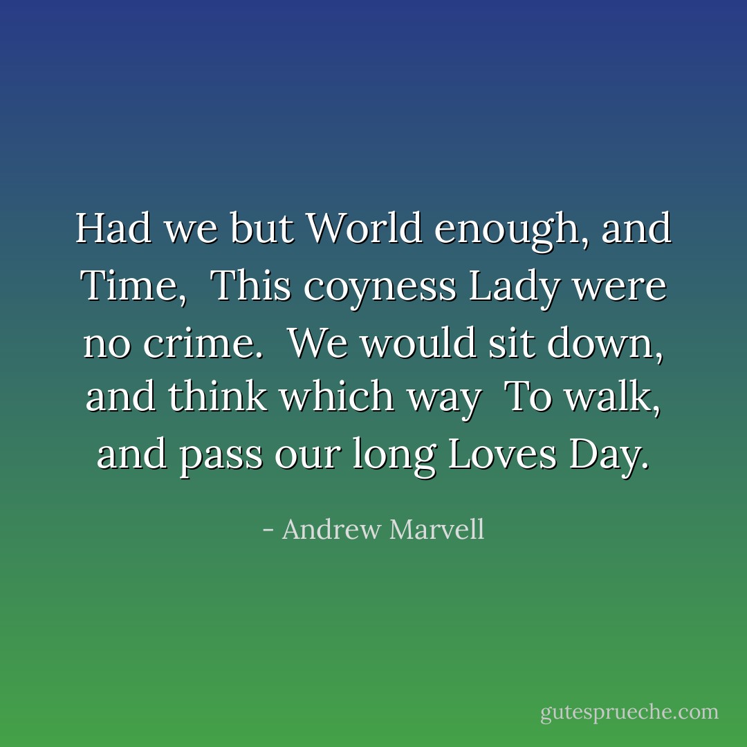 Had we but World enough, and Time, <br />This coyness Lady were no crime. <br />We would sit down, and think which way <br />To walk, and pass our long Loves Day. - Andrew Marvell