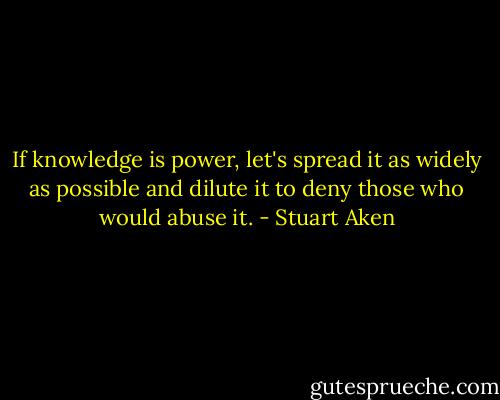 If knowledge is power, let's spread it as widely as possible and dilute it to deny those who would abuse it. - Stuart Aken