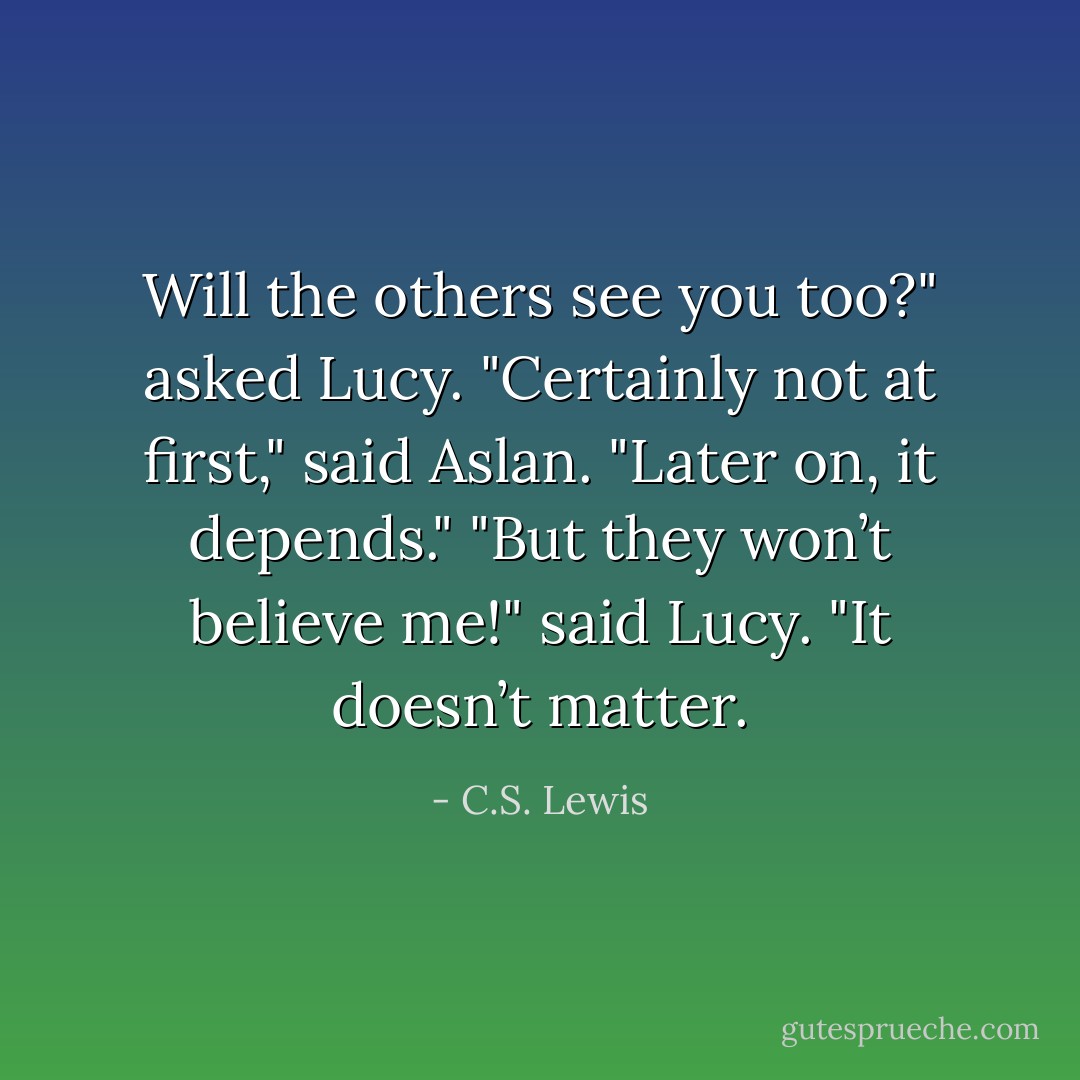 Will the others see you too?" asked Lucy.<br />"Certainly not at first," said Aslan. "Later on, it depends."<br />"But they won’t believe me!" said Lucy.<br />"It doesn’t matter. - C.S. Lewis