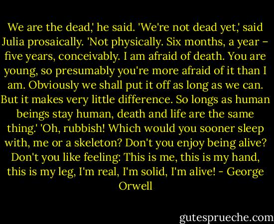 We are the dead,' he said.<br />'We're not dead yet,' said Julia prosaically.<br />'Not physically. Six months, a year – five years, conceivably. I am afraid of death. You are young, so presumably you're more afraid of it than I am. Obviously we shall put it off as long as we can. But it makes very little difference. So longs as human beings stay human, death and life are the same thing.'<br />'Oh, rubbish! Which would you sooner sleep with, me or a skeleton? Don't you enjoy being alive? Don't you like feeling: This is me, this is my hand, this is my leg, I'm real, I'm solid, I'm alive! - George Orwell