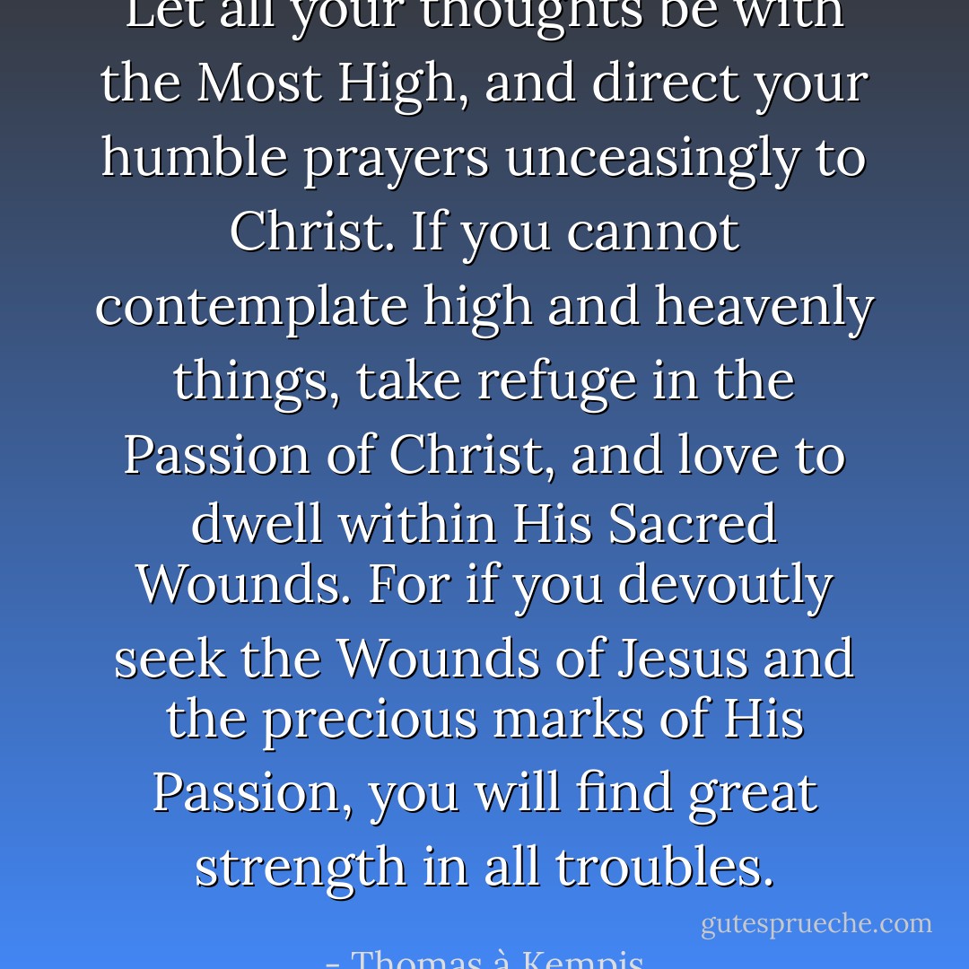Let all your thoughts be with the Most High, and direct your humble prayers unceasingly to Christ. If you cannot contemplate high and heavenly things, take refuge in the Passion of Christ, and love to dwell within His Sacred Wounds. For if you devoutly seek the Wounds of Jesus and the precious marks of His Passion, you will find great strength in all troubles. - Thomas à Kempis