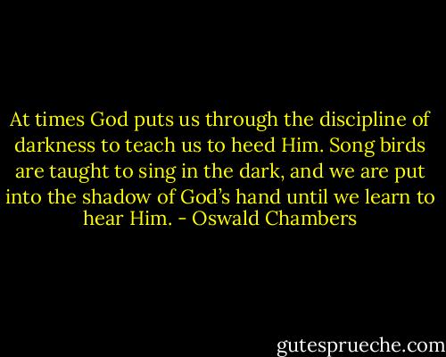 At times God puts us through the discipline of darkness to teach us to heed Him. Song birds are taught to sing in the dark, and we are put into the shadow of God’s hand until we learn to hear Him. - Oswald Chambers