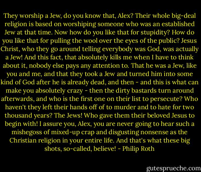 They worship a Jew, do you know that, Alex? Their whole big-deal religion is based on worshiping someone who was an established Jew at that time. Now how do you like that for stupidity? How do you like that for pulling the wool over the eyes of the public? Jesus Christ, who they go around telling everybody was God, was actually a Jew! And this fact, that absolutely kills me when I have to think about it, nobody else pays any attention to. That he was a Jew, like you and me, and that they took a Jew and turned him into some kind of God after he is already dead, and then - and this is what can make you absolutely crazy - then the dirty bastards turn around afterwards, and who is the first one on their list to persecute? Who haven't they left their hands off of to murder and to hate for two thousand years? The Jews! Who gave them their beloved Jesus to begin with! I assure you, Alex, you are never going to hear such a mishegoss of mixed-up crap and disgusting nonsense as the Christian religion in your entire life. And that's what these big shots, so-called, believe! - Philip Roth