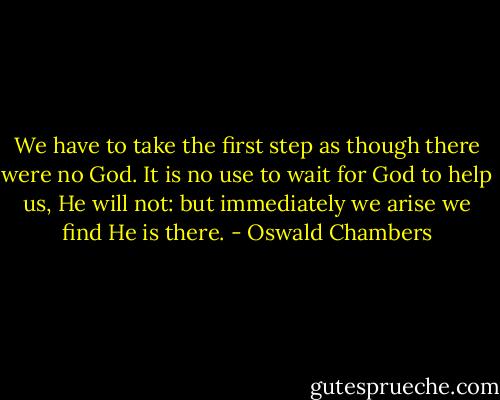 We have to take the first step as though there were no God. It is no use to wait for God to help us, He will not: but immediately we arise we find He is there. - Oswald Chambers