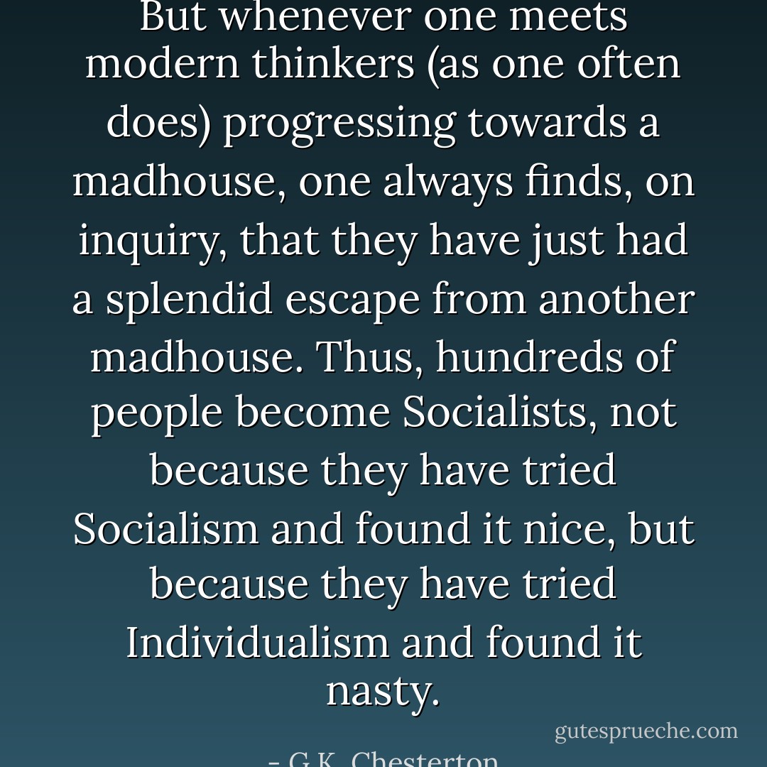 But whenever one meets modern thinkers (as one often does) progressing towards a madhouse, one always finds, on inquiry, that they have just had a splendid escape from another madhouse. Thus, hundreds of people become Socialists, not because they have tried Socialism and found it nice, but because they have tried Individualism and found it nasty. - G.K. Chesterton