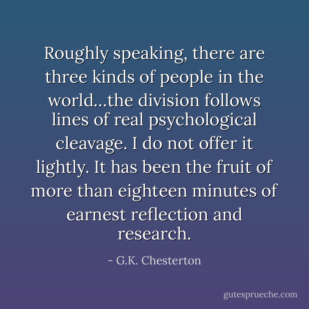 Roughly speaking, there are three kinds of people in the world…the division follows lines of real psychological cleavage. I do not offer it lightly. It has been the fruit of more than eighteen minutes of earnest reflection and research. - G.K. Chesterton