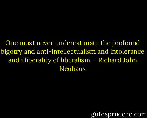 One must never underestimate the profound bigotry and anti-intellectualism and intolerance and illiberality of liberalism. - Richard John Neuhaus
