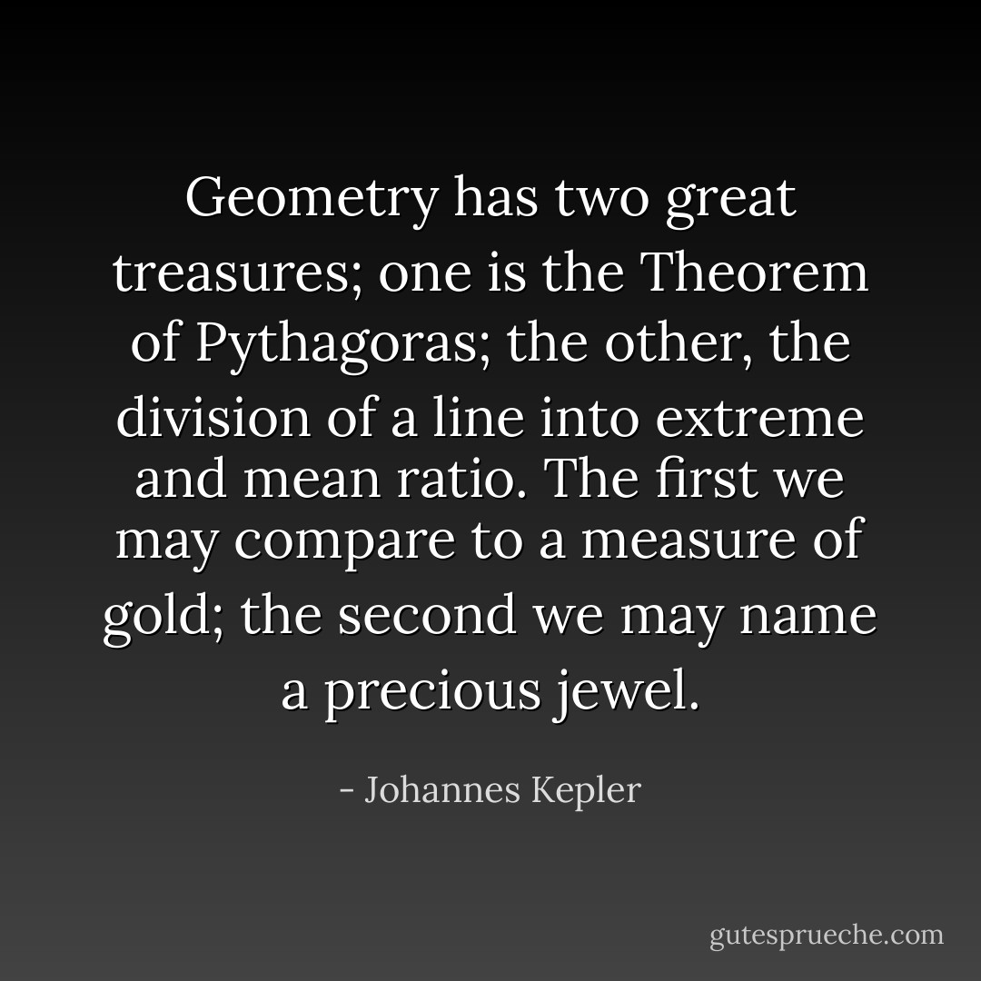 Geometry has two great treasures; one is the Theorem of <a href="https://www.goodreads.com/author/show/203707.Pythagoras" title="Pythagoras" rel="nofollow noopener">Pythagoras</a>; the other, the division of a line into extreme and mean ratio. The first we may compare to a measure of gold; the second we may name a precious jewel. - Johannes Kepler