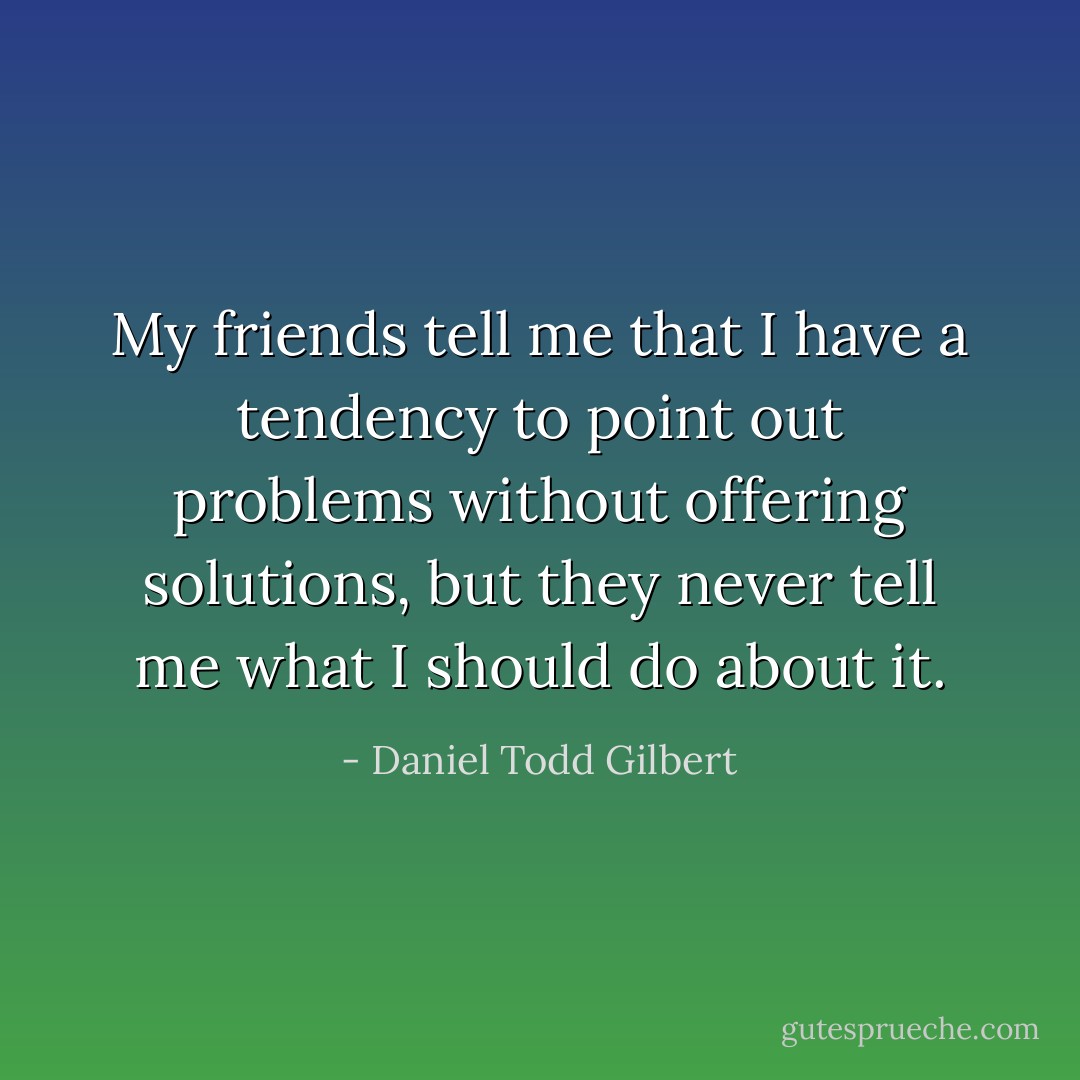 My friends tell me that I have a tendency to point out problems without offering solutions, but they never tell me what I should do about it. - Daniel Todd Gilbert