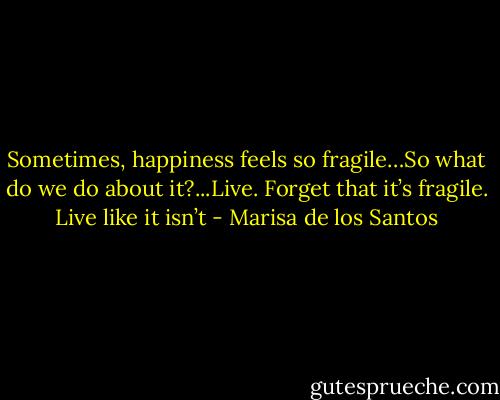 Sometimes, happiness feels so fragile…So what do we do about it?...Live. Forget that it’s fragile. Live like it isn’t - Marisa de los Santos
