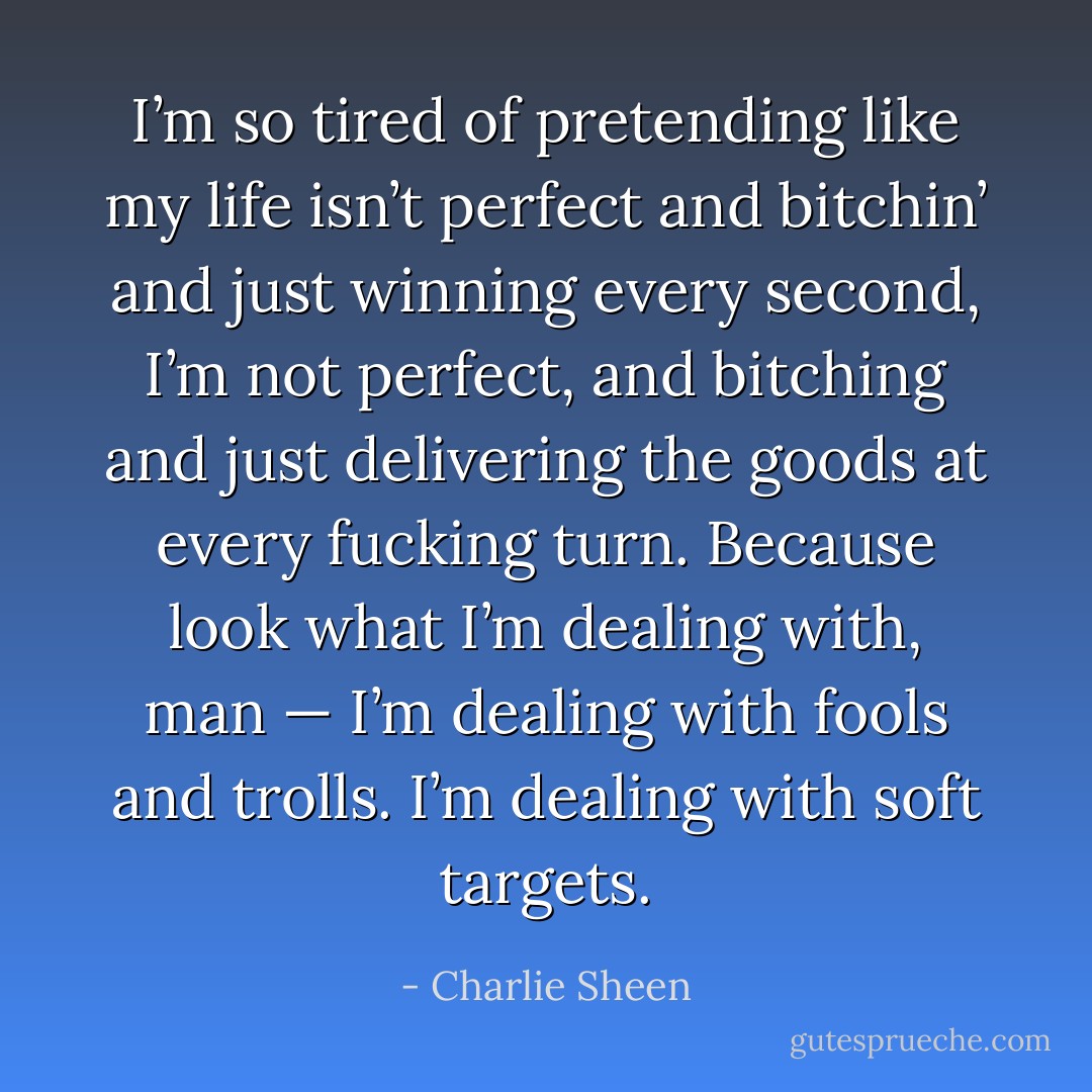 I’m so tired of pretending like my life isn’t perfect and bitchin’ and just winning every second, I’m not perfect, and bitching and just delivering the goods at every fucking turn. Because look what I’m dealing with, man — I’m dealing with fools and trolls. I’m dealing with soft targets. - Charlie Sheen