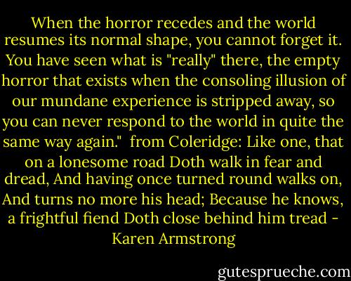 When the horror recedes and the world resumes its normal shape, you cannot forget it. You have seen what is "really" there, the empty horror that exists when the consoling illusion of our mundane experience is stripped away, so you can never respond to the world in quite the same way again."<br /><br />from Coleridge: Like one, that on a lonesome road Doth walk in fear and dread, And having once turned round walks on, And turns no more his head; Because he knows, a frightful fiend Doth close behind him tread - Karen Armstrong