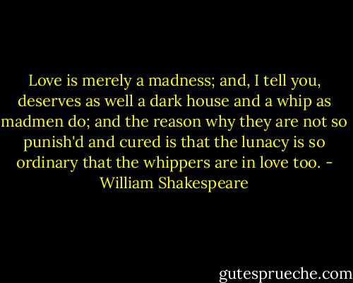 Love is merely a madness; and, I tell you, deserves as well a dark house and a whip as madmen do; and the reason why they are not so punish'd and cured is that the lunacy is so<br />ordinary that the whippers are in love too. - William Shakespeare