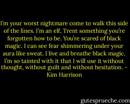 I’m your worst nightmare come to walk this side of the lines. I’m an elf, Trent something you’re forgotten how to be. You’re scared of black magic. I can see fear shimmering under your aura like sweat. I live and breathe black magic. I’m so tainted with it that I will use it without thought, without guilt and without hesitation. - Kim Harrison