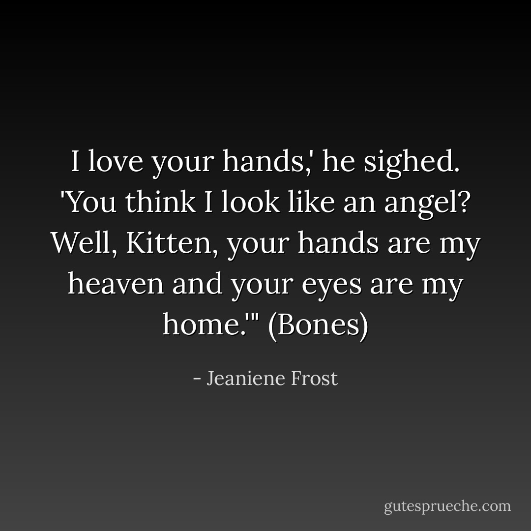 I love your hands,' he sighed. 'You think I look like an angel? Well, Kitten, your hands are my heaven and your eyes are my home.'" (Bones) - Jeaniene Frost