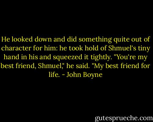 He looked down and did something quite out of character for him: he took hold of Shmuel's tiny hand in his and squeezed it tightly.<br />"You're my best friend, Shmuel," he said. "My best friend for life. - John Boyne