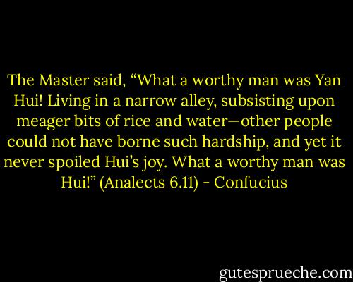 The Master said, “What a worthy man was Yan Hui! Living in a narrow alley, subsisting upon meager bits of rice and water—other people could not have borne such hardship, and yet it never spoiled Hui’s joy. What a worthy man was Hui!”<br />(Analects 6.11) - Confucius