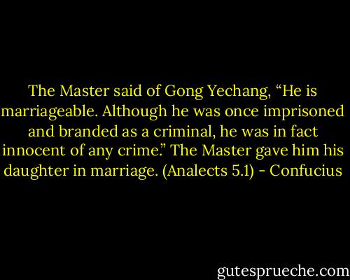 The Master said of Gong Yechang, “He is marriageable. Although he was once imprisoned and branded as a criminal, he was in fact innocent of any crime.” The Master gave him his daughter in marriage.<br />(Analects 5.1) - Confucius