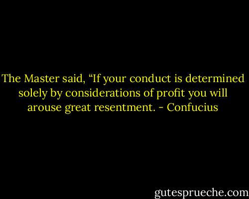The Master said, “If your conduct is determined solely by considerations of profit you will arouse great resentment. - Confucius