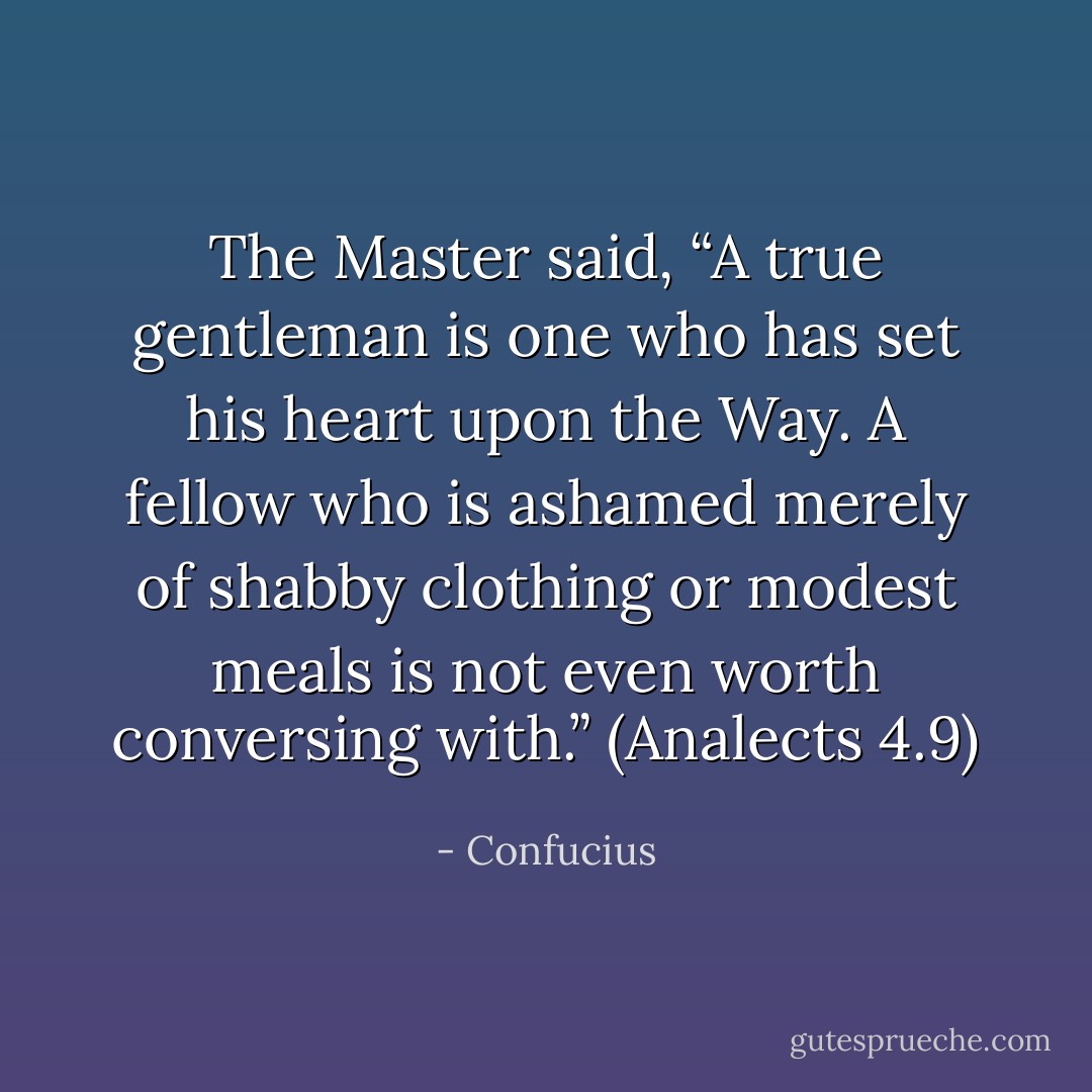 The Master said, “A true gentleman is one who has set his heart upon the Way. A fellow who is ashamed merely of shabby clothing or modest meals is not even worth conversing with.”<br />(Analects 4.9) - Confucius