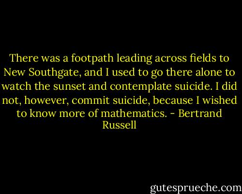 There was a footpath leading across fields to New Southgate, and I used to go there alone to watch the sunset and contemplate suicide. I did not, however, commit suicide, because I wished to know more of mathematics. - Bertrand Russell