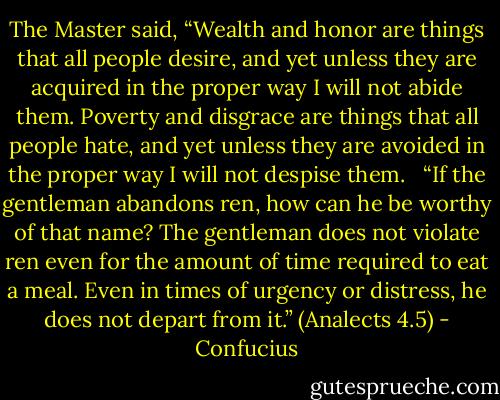 The Master said, “Wealth and honor are things that all people desire, and yet unless they are acquired in the proper way I will not abide them. Poverty and disgrace are things that all people hate, and yet unless they are avoided in the proper way I will not despise them. <br /><br />“If the gentleman abandons ren, how can he be worthy of that name? The gentleman does not violate ren even for the amount of time required to eat a meal. Even in times of urgency or distress, he does not depart from it.”<br />(Analects 4.5) - Confucius