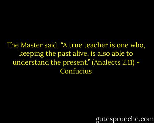 The Master said, “A true teacher is one who, keeping the past alive, is also able to understand the present.”<br />(Analects 2.11) - Confucius