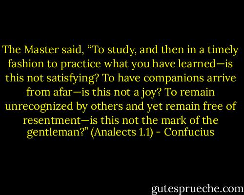 The Master said, “To study, and then in a timely fashion to practice what you have learned—is this not satisfying? To have companions arrive from afar—is this not a joy? To remain unrecognized by others and yet remain free of resentment—is this not the mark of the gentleman?”<br />(Analects 1.1) - Confucius
